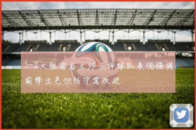 5-2大胜背后主帅点评球队表现强调前锋出色但防守需改进