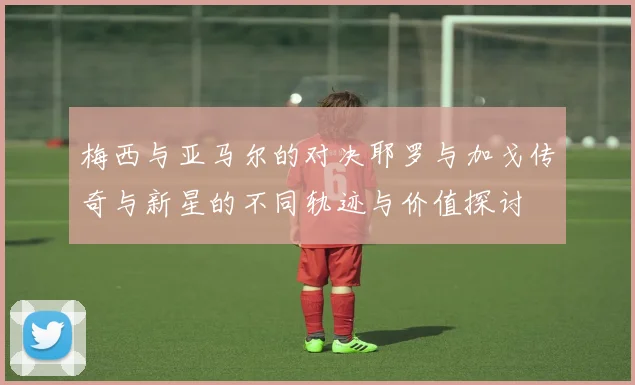 梅西与亚马尔的对决耶罗与加戈传奇与新星的不同轨迹与价值探讨