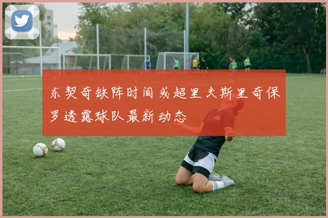 东契奇缺阵时间或超里夫斯里奇保罗透露球队最新动态