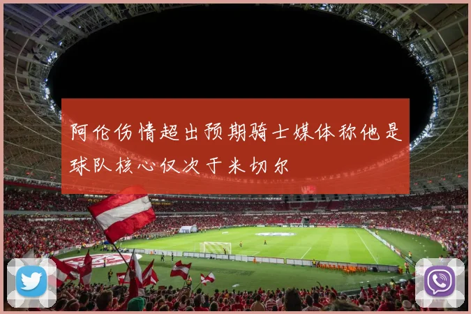 阿伦伤情超出预期骑士媒体称他是球队核心仅次于米切尔