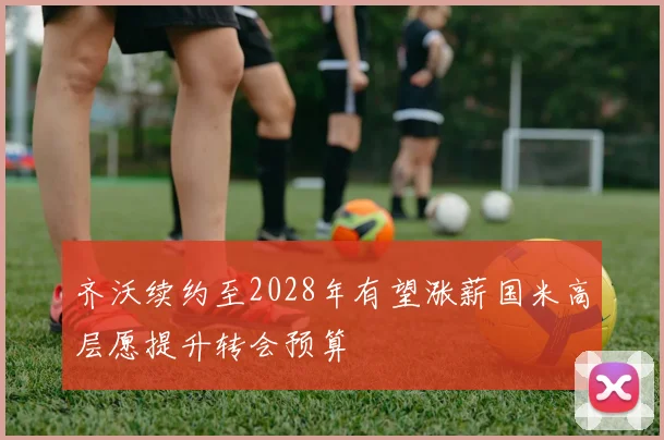 齐沃续约至2028年有望涨薪国米高层愿提升转会预算