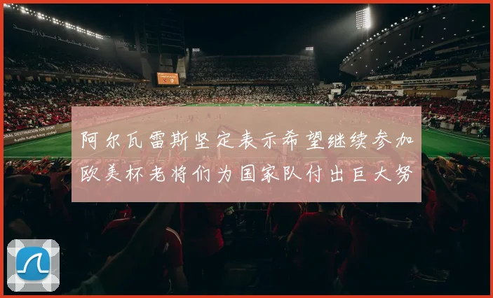 阿尔瓦雷斯坚定表示希望继续参加欧美杯老将们为国家队付出巨大努力
