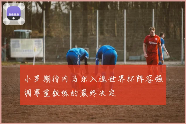 小罗期待内马尔入选世界杯阵容强调尊重教练的最终决定