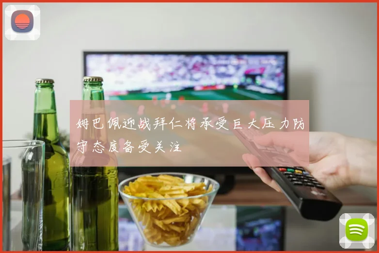 姆巴佩迎战拜仁将承受巨大压力防守态度备受关注
