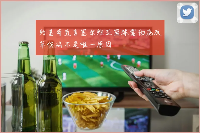约基奇直言塞尔维亚篮球需彻底改革伤病不是唯一原因