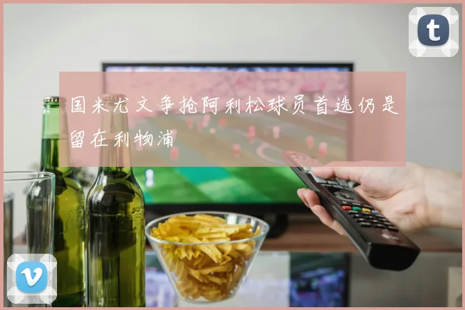 国米尤文争抢阿利松球员首选仍是留在利物浦