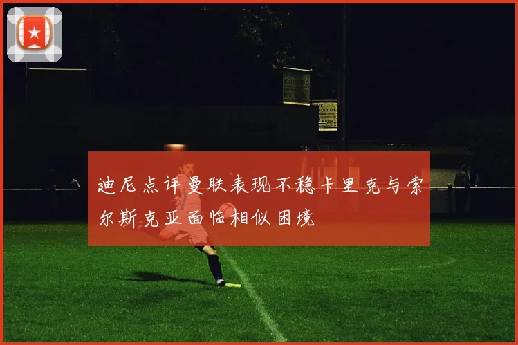 迪尼点评曼联表现不稳卡里克与索尔斯克亚面临相似困境
