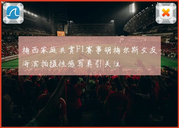 梅西家庭共赏F1赛事胡梅尔斯女友海滨拍摄性感写真引关注