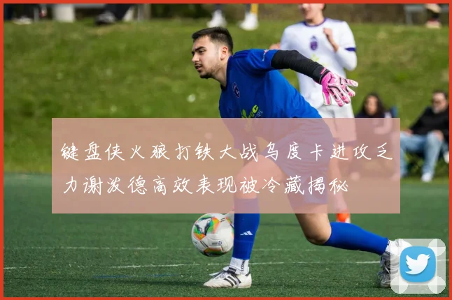 键盘侠火狼打铁大战乌度卡进攻乏力谢泼德高效表现被冷藏揭秘