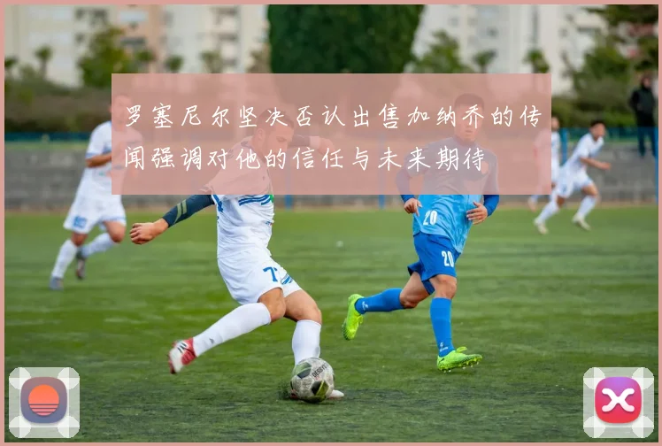 罗塞尼尔坚决否认出售加纳乔的传闻强调对他的信任与未来期待