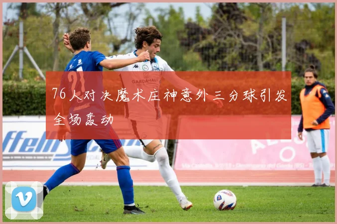 76人对决魔术庄神意外三分球引发全场轰动
