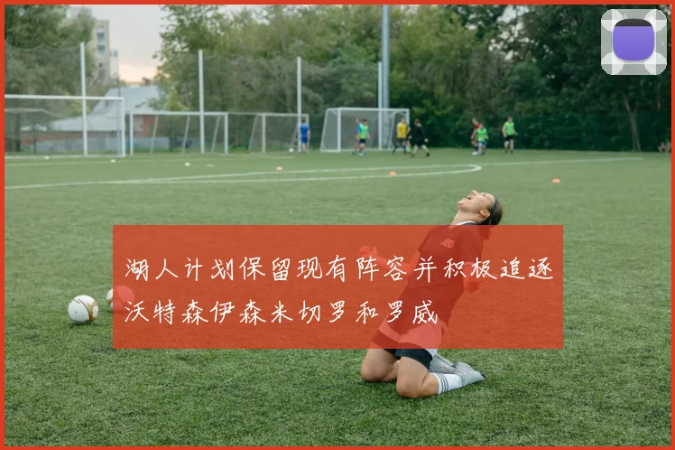 湖人计划保留现有阵容并积极追逐沃特森伊森米切罗和罗威