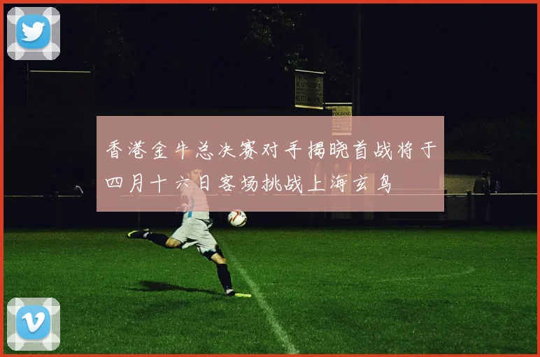 香港金牛总决赛对手揭晓首战将于四月十六日客场挑战上海玄鸟
