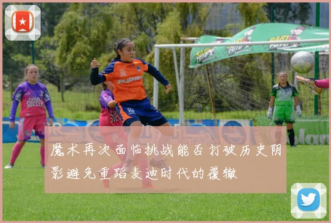 魔术再次面临挑战能否打破历史阴影避免重蹈麦迪时代的覆辙