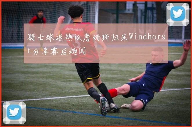 骑士球迷热议詹姆斯归来Windhorst分享赛后趣闻