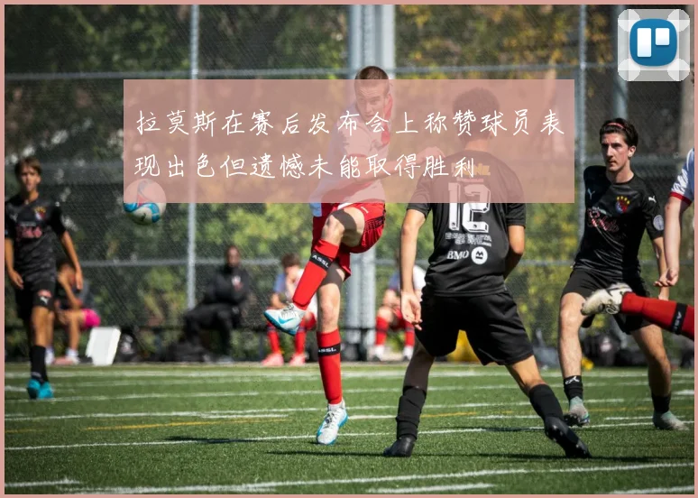 拉莫斯在赛后发布会上称赞球员表现出色但遗憾未能取得胜利