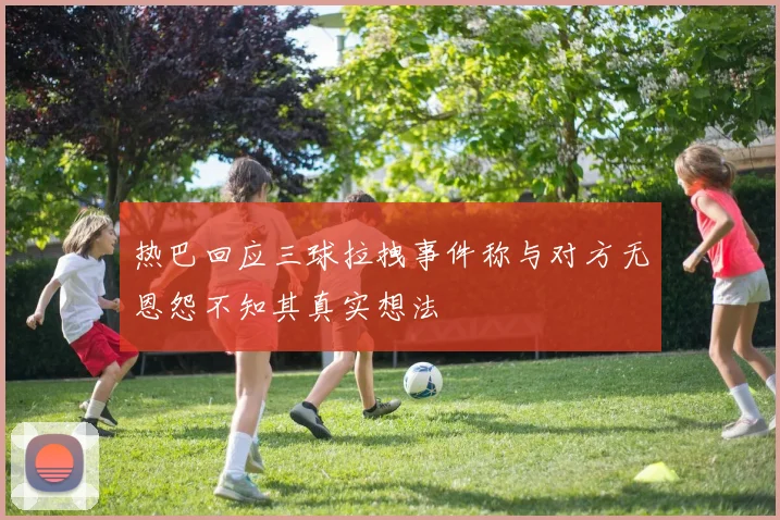 热巴回应三球拉拽事件称与对方无恩怨不知其真实想法