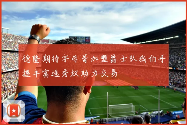 德隆期待字母哥加盟爵士队我们手握丰富选秀权助力交易